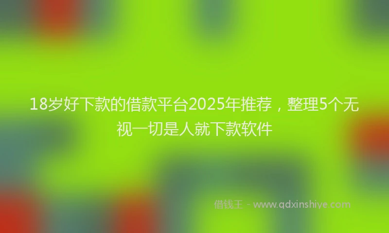 18岁好下款的借款平台2025年推荐，整理5个无视一切是人就下款软件