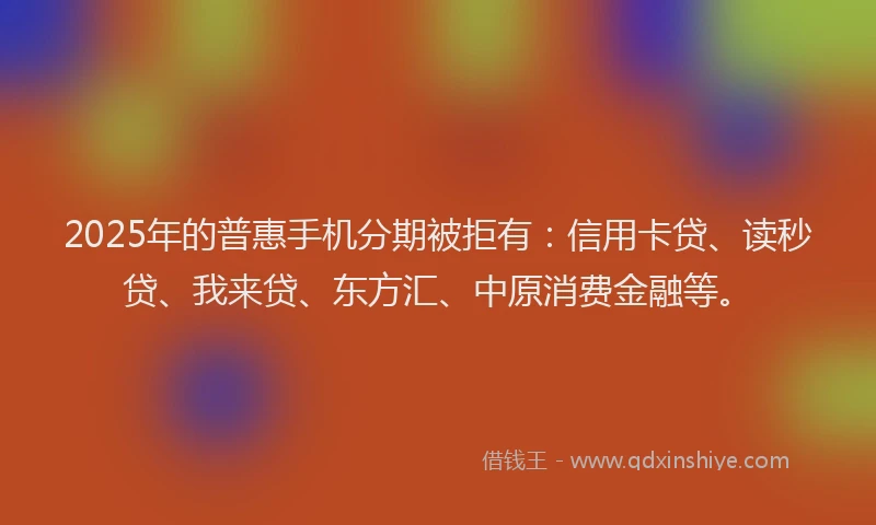 2025年的普惠手机分期被拒有：信用卡贷、读秒贷、我来贷、东方汇、中原消费金融等。