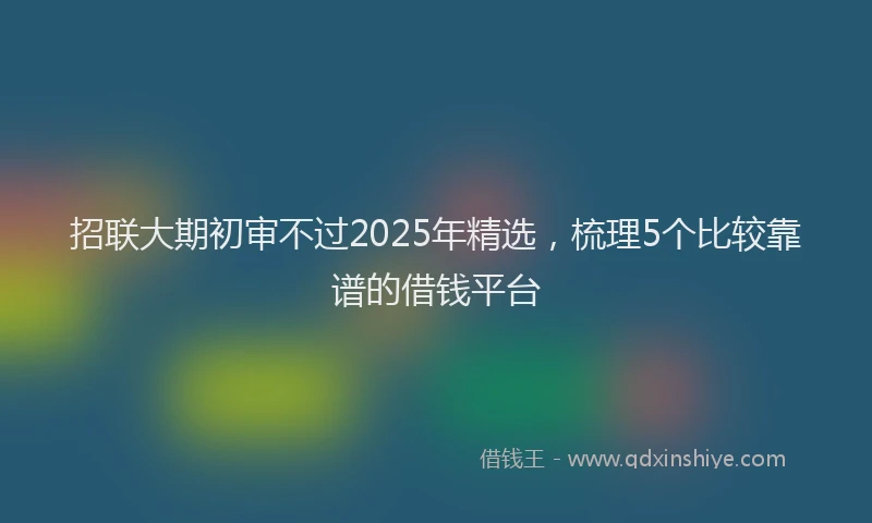 招联大期初审不过2025年精选，梳理5个比较靠谱的借钱平台