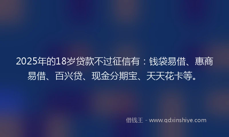 2025年的18岁贷款不过征信有：钱袋易借、惠商易借、百兴贷、现金分期宝、天天花卡等。