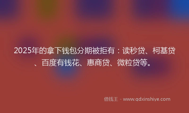 2025年的拿下钱包分期被拒有：读秒贷、柯基贷、百度有钱花、惠商贷、微粒贷等。