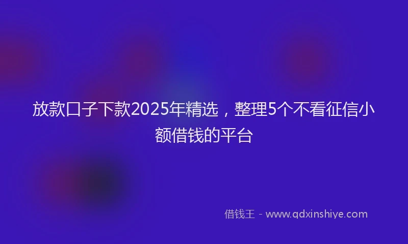 放款口子下款2025年精选，整理5个不看征信小额借钱的平台