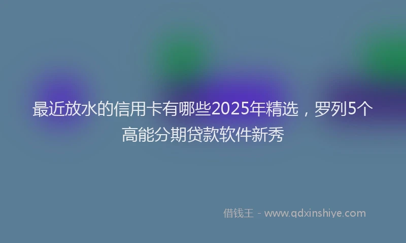 最近放水的信用卡有哪些2025年精选，罗列5个高能分期贷款软件新秀
