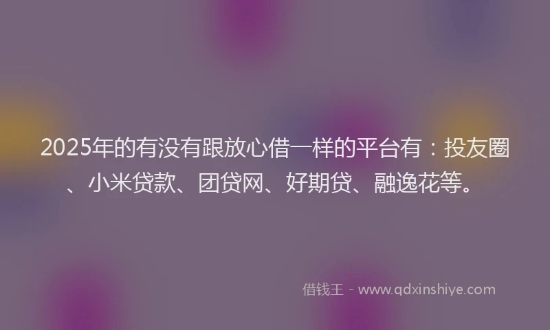 2025年的有没有跟放心借一样的平台有:投友圈、小米贷款、团贷网、好期贷、融逸花等。