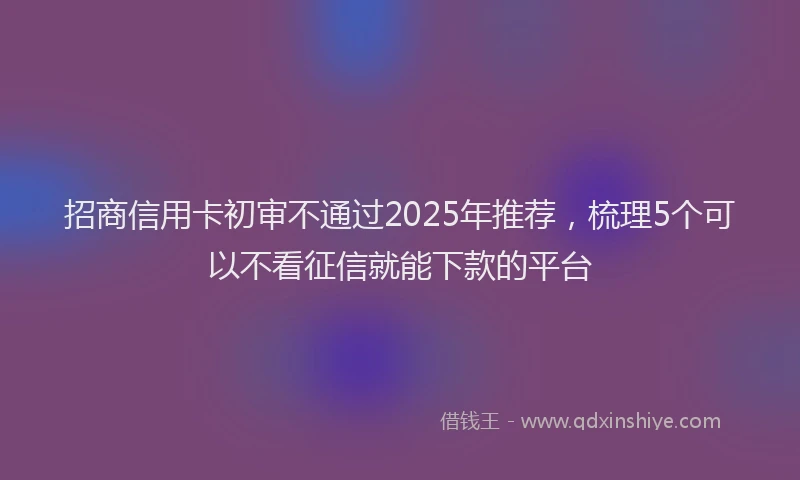 招商信用卡初审不通过2025年推荐，梳理5个可以不看征信就能下款的平台