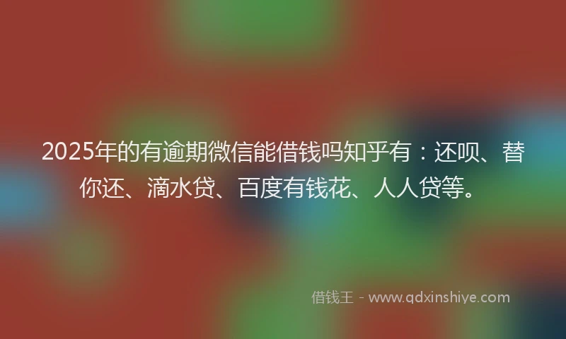 2025年的有逾期微信能借钱吗知乎有：还呗、替你还、滴水贷、百度有钱花、人人贷等。
