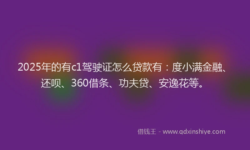 2025年的有c1驾驶证怎么贷款有：度小满金融、还呗、360借条、功夫贷、安逸花等。
