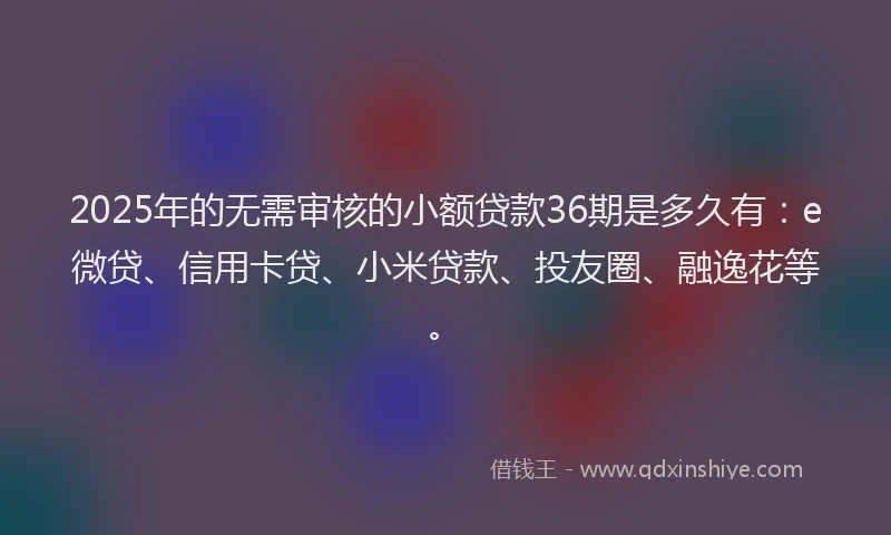 2025年的无需审核的小额贷款36期是多久有：e微贷、信用卡贷、小米贷款、投友圈、融逸花等。