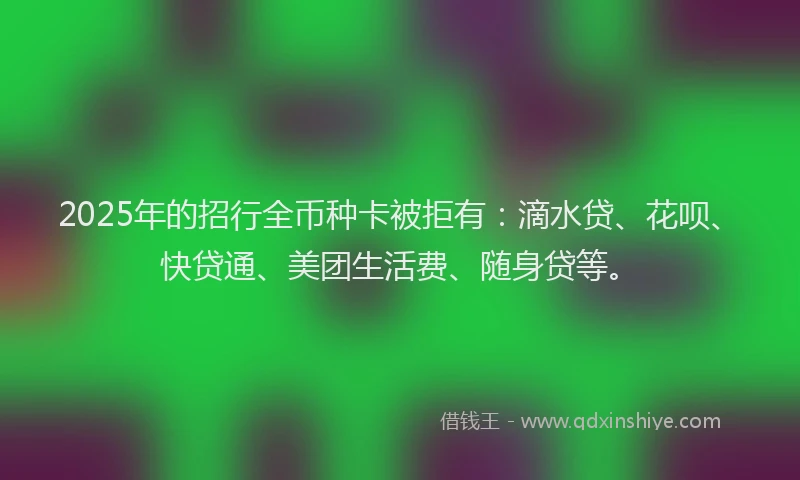 2025年的招行全币种卡被拒有：滴水贷、花呗、快贷通、美团生活费、随身贷等。