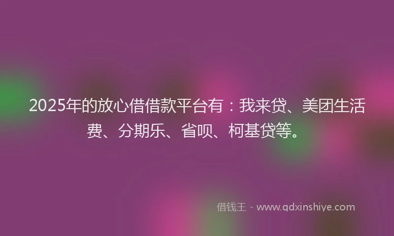 2025年的放心借借款平台有：我来贷、美团生活费、分期乐、省呗、柯基贷等。