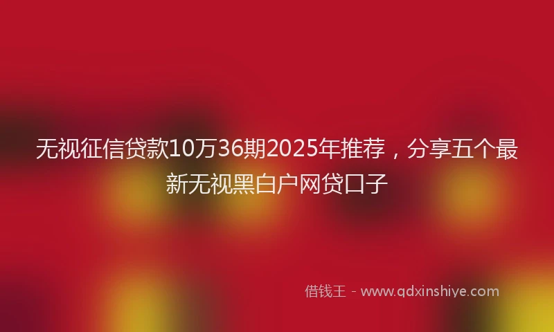 无视征信贷款10万36期2025年推荐，分享五个最新无视黑白户网贷口子