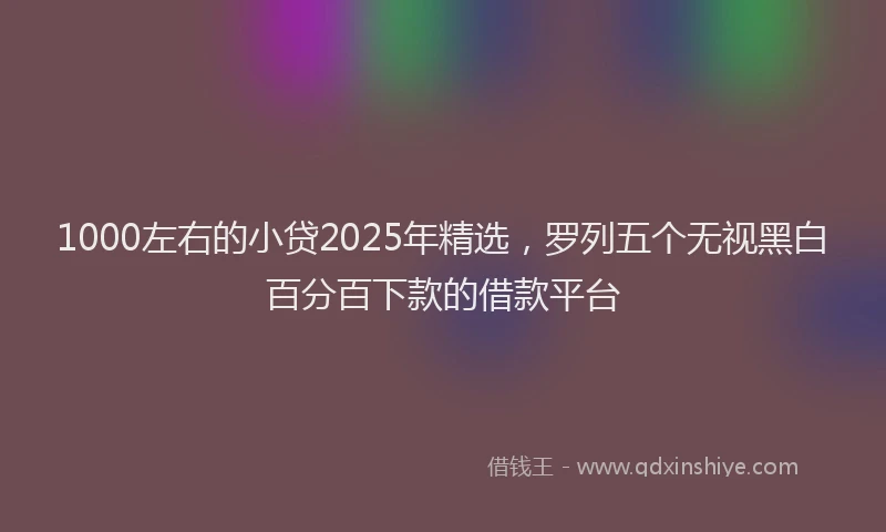 1000左右的小贷2025年精选，罗列五个无视黑白百分百下款的借款平台