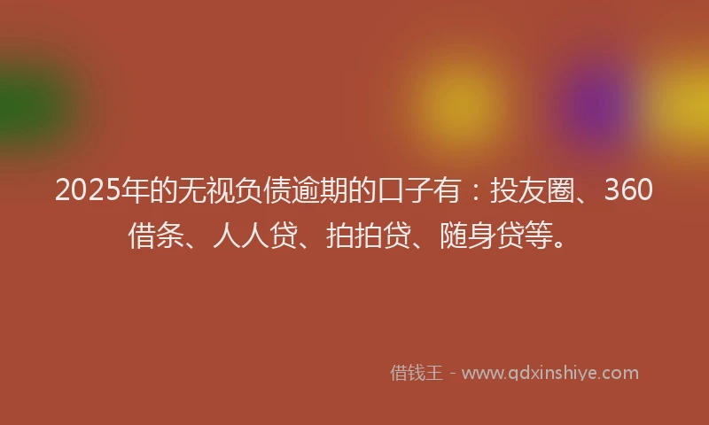 2025年的无视负债逾期的口子有：投友圈、360借条、人人贷、拍拍贷、随身贷等。
