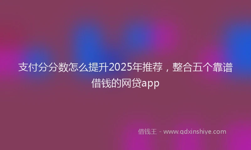 支付分分数怎么提升2025年推荐，整合五个靠谱借钱的网贷app
