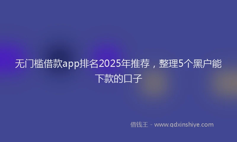 无门槛借款app排名2025年推荐，整理5个黑户能下款的口子