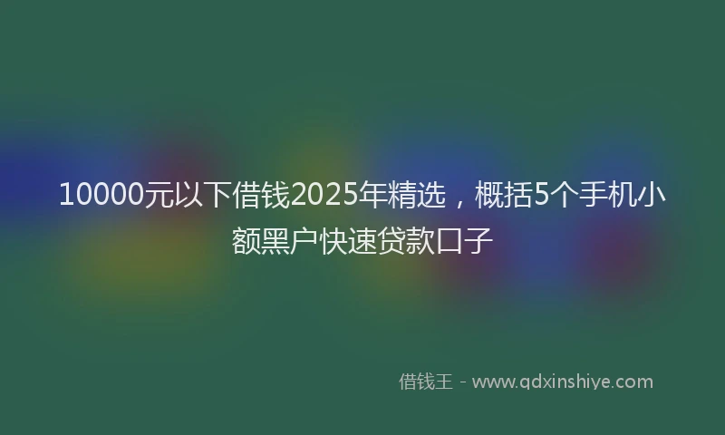 10000元以下借钱2025年精选，概括5个手机小额黑户快速贷款口子