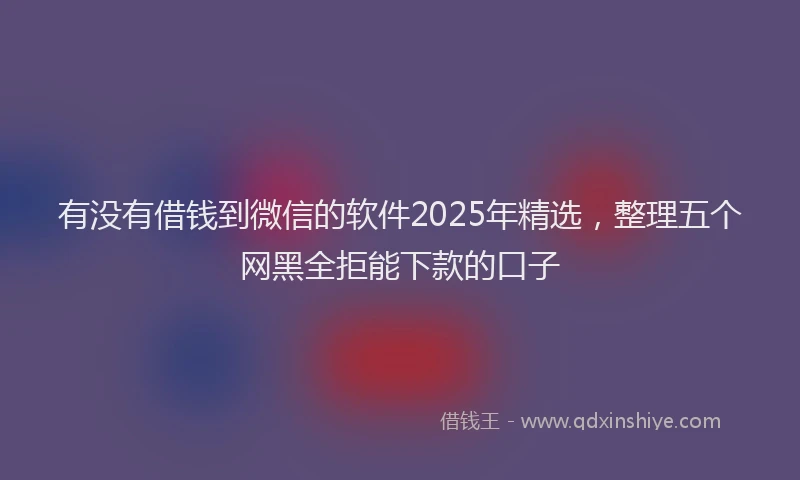 有没有借钱到微信的软件2025年精选，整理五个网黑全拒能下款的口子