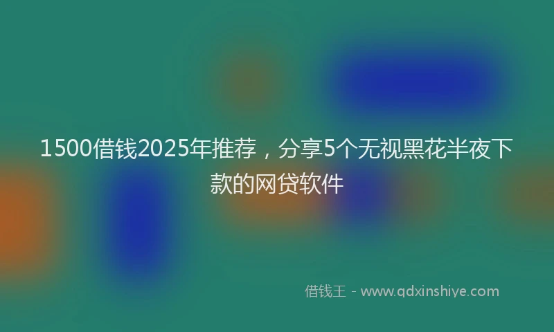 1500借钱2025年推荐，分享5个无视黑花半夜下款的网贷软件