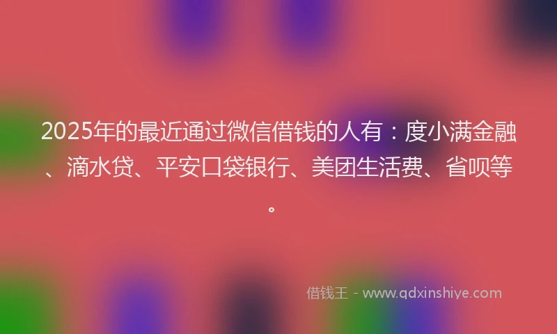 2025年的最近通过微信借钱的人有：度小满金融、滴水贷、平安口袋银行、美团生活费、省呗等。