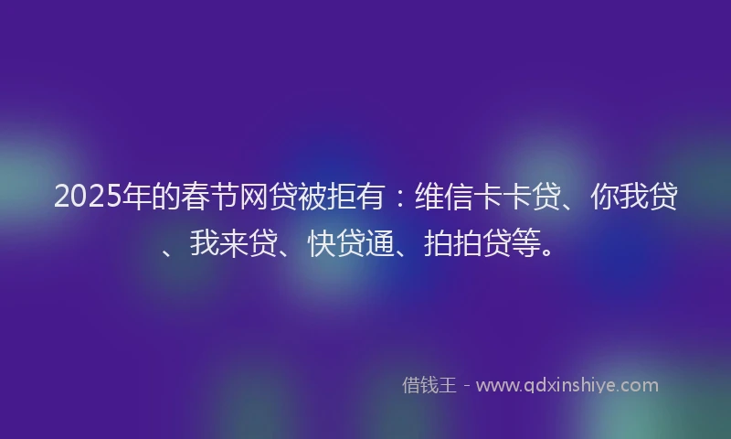 2025年的春节网贷被拒有：维信卡卡贷、你我贷、我来贷、快贷通、拍拍贷等。