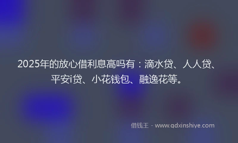 2025年的放心借利息高吗有：滴水贷、人人贷、平安i贷、小花钱包、融逸花等。