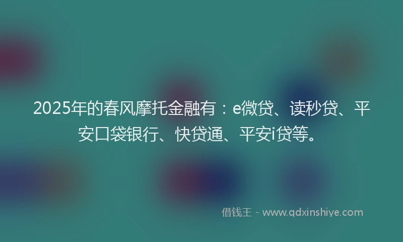 2025年的春风摩托金融有：e微贷、读秒贷、平安口袋银行、快贷通、平安i贷等。