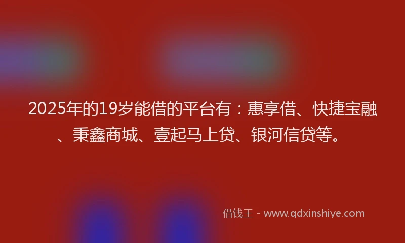 2025年的19岁能借的平台有：惠享借、快捷宝融、秉鑫商城、壹起马上贷、银河信贷等。