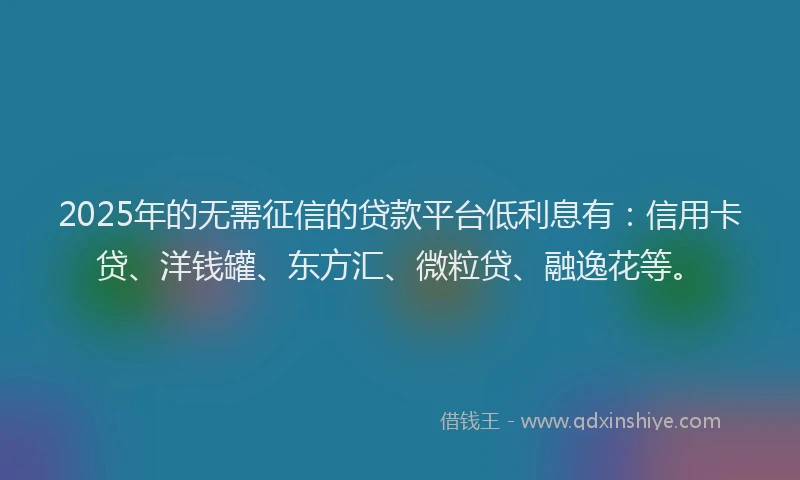 2025年的无需征信的贷款平台低利息有：信用卡贷、洋钱罐、东方汇、微粒贷、融逸花等。