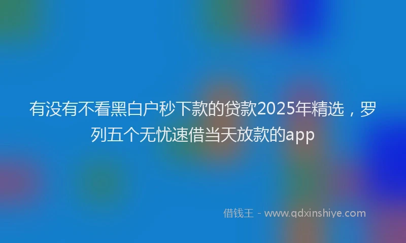 有没有不看黑白户秒下款的贷款2025年精选，罗列五个无忧速借当天放款的app