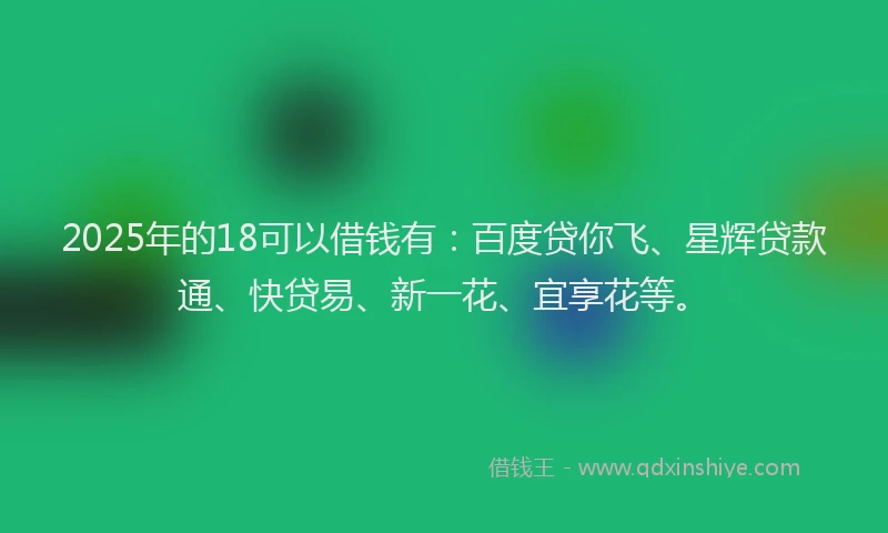 2025年的18可以借钱有：百度贷你飞、星辉贷款通、快贷易、新一花、宜享花等。