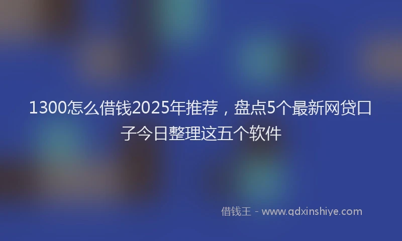 1300怎么借钱2025年推荐，盘点5个最新网贷口子今日整理这五个软件