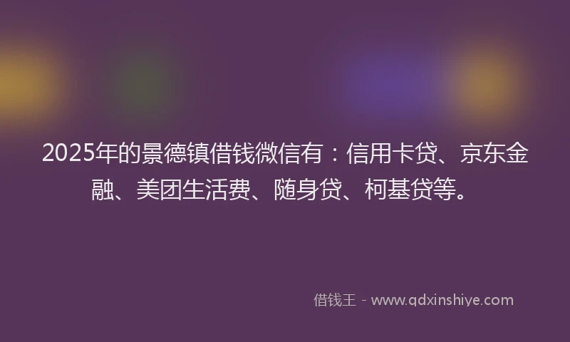2025年的景德镇借钱微信有：信用卡贷、京东金融、美团生活费、随身贷、柯基贷等。