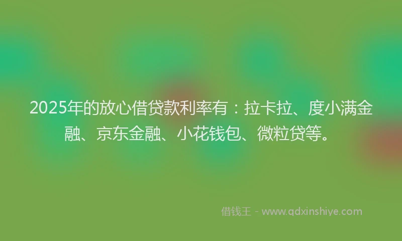 2025年的放心借贷款利率有：拉卡拉、度小满金融、京东金融、小花钱包、微粒贷等。