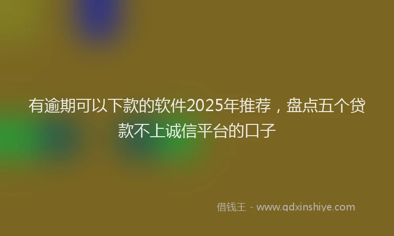 有逾期可以下款的软件2025年推荐，盘点五个贷款不上诚信平台的口子