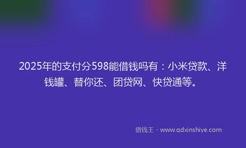 2025年的支付分598能借钱吗有：小米贷款、洋钱罐、替你还、团贷网、快贷通等。