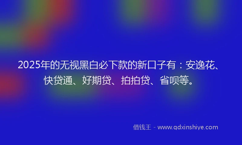 2025年的无视黑白必下款的新口子有：安逸花、快贷通、好期贷、拍拍贷、省呗等。
