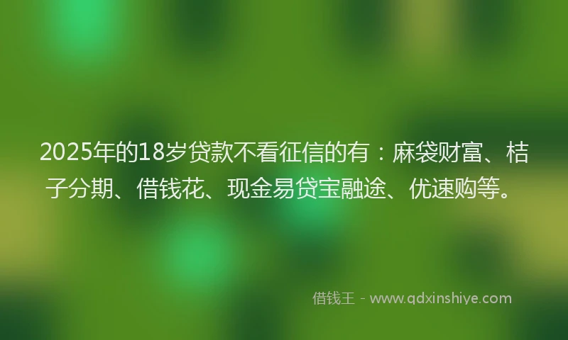 2025年的18岁贷款不看征信的有：麻袋财富、桔子分期、借钱花、现金易贷宝融途、优速购等。