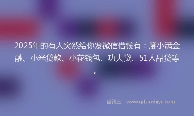 2025年的有人突然给你发微信借钱有：度小满金融、小米贷款、小花钱包、功夫贷、51人品贷等。