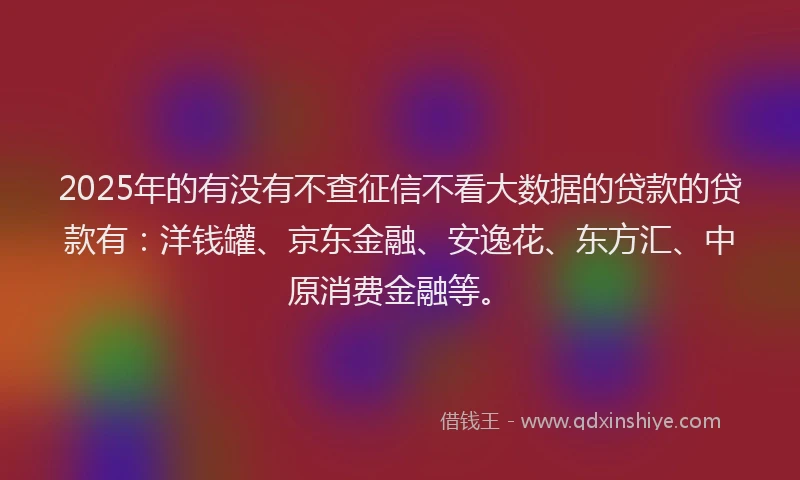 2025年的有没有不查征信不看大数据的贷款的贷款有：洋钱罐、京东金融、安逸花、东方汇、中原消费金融等。