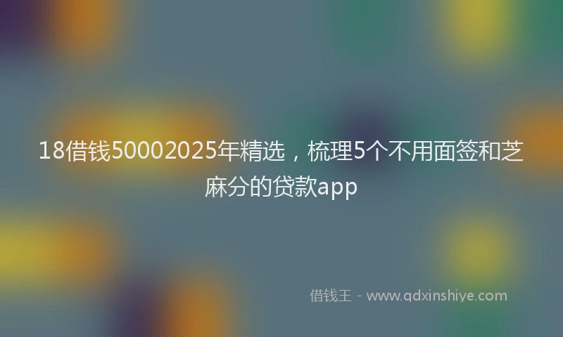 18借钱50002025年精选，梳理5个不用面签和芝麻分的贷款app