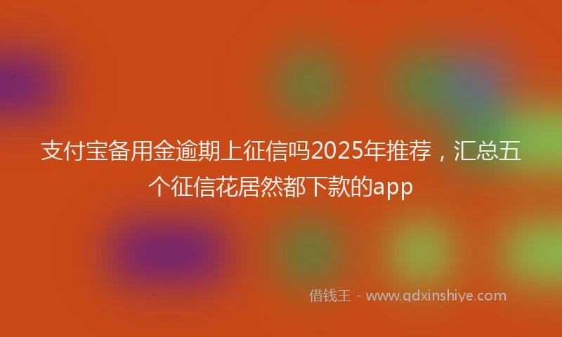 支付宝备用金逾期上征信吗2025年推荐，汇总五个征信花居然都下款的app