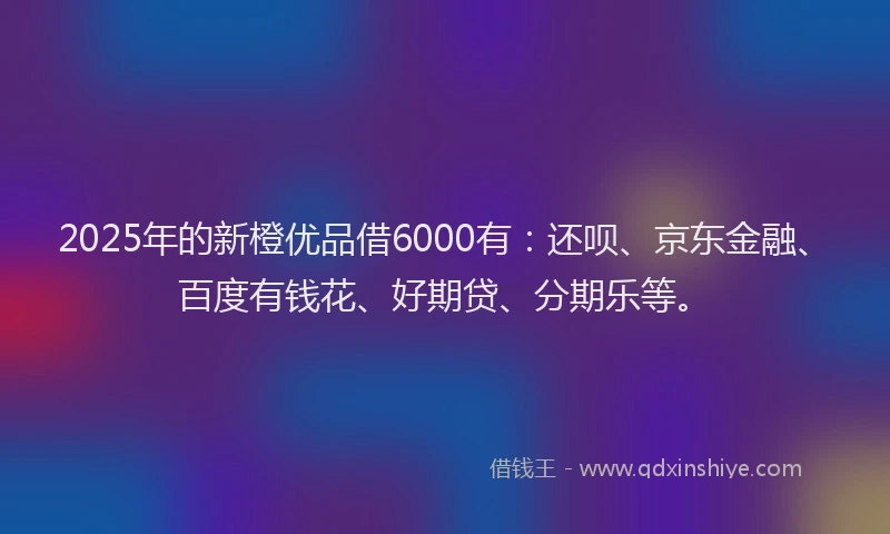 2025年的新橙优品借6000有：还呗、京东金融、百度有钱花、好期贷、分期乐等。