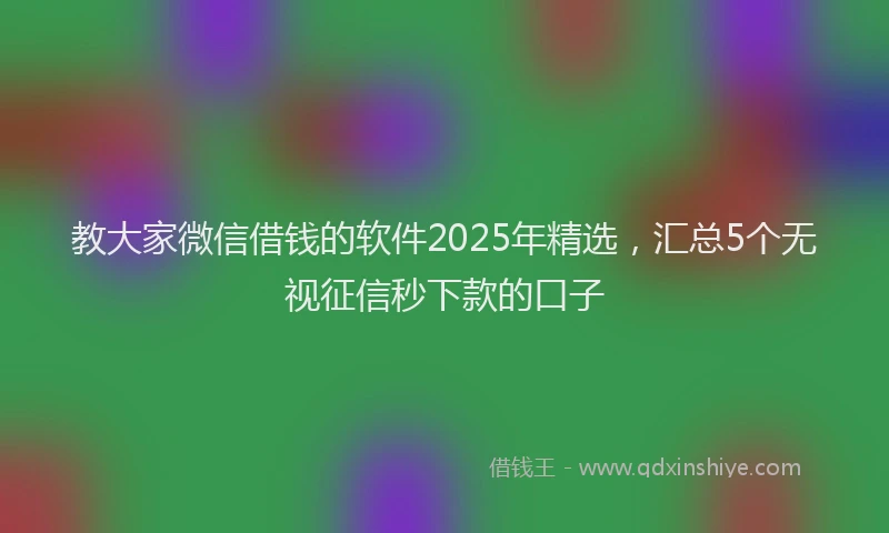 教大家微信借钱的软件2025年精选，汇总5个无视征信秒下款的口子