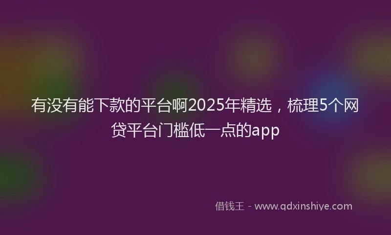 有没有能下款的平台啊2025年精选，梳理5个网贷平台门槛低一点的app