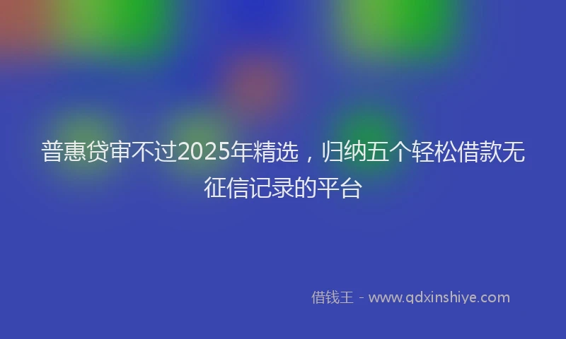 普惠贷审不过2025年精选，归纳五个轻松借款无征信记录的平台