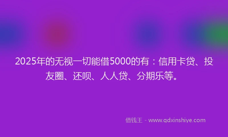 2025年的无视一切能借5000的有：信用卡贷、投友圈、还呗、人人贷、分期乐等。