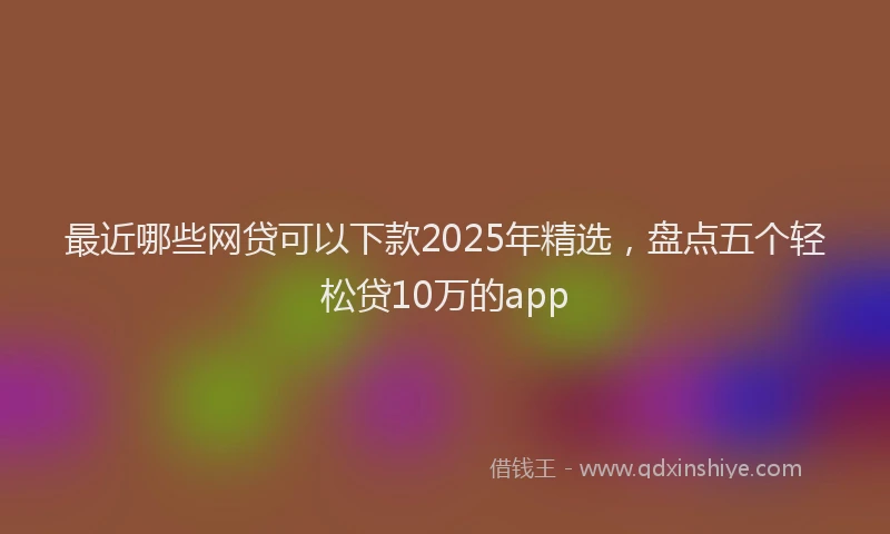 最近哪些网贷可以下款2025年精选，盘点五个轻松贷10万的app