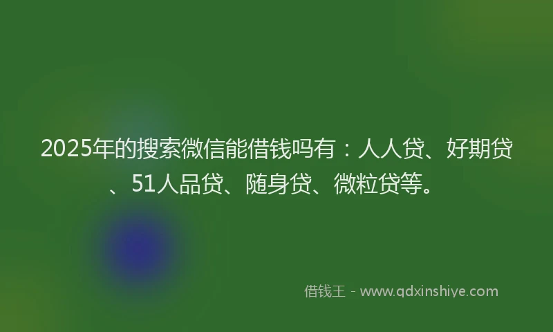 2025年的搜索微信能借钱吗有：人人贷、好期贷、51人品贷、随身贷、微粒贷等。