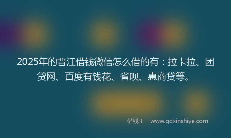 2025年的晋江借钱微信怎么借的有：拉卡拉、团贷网、百度有钱花、省呗、惠商贷等。