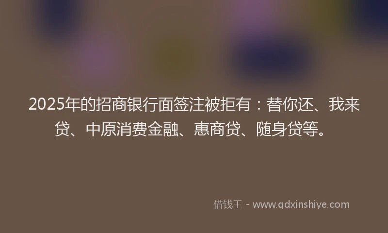 2025年的招商银行面签注被拒有：替你还、我来贷、中原消费金融、惠商贷、随身贷等。